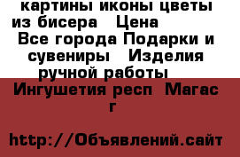 картины,иконы,цветы из бисера › Цена ­ 2 000 - Все города Подарки и сувениры » Изделия ручной работы   . Ингушетия респ.,Магас г.